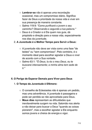 ○ Lembrar-se não é apenas uma recordação
ocasional, mas um compromisso diário. Significa
fazer de Deus a prioridade da nossa vida e viver em
sua presença de maneira constante.
○ Salmo 119:9: "Como purificará o jovem o seu
caminho? Observando-o segundo a tua palavra."
○ Deus é o Criador e é Ele quem nos guia, dá
propósito e direção para a nossa vida, especialmente
nos dias da juventude.
2. A Juventude é o Melhor Tempo para Servir a Deus:
○ A juventude não deve ser vista como uma fase "de
testes" ou "sem compromisso". Pelo contrário, é o
momento ideal para escolher agradar a Deus e viver
de acordo com a Sua vontade.
○ Salmo 63:1: "Ó Deus, tu és o meu Deus, eu te
buscarei intensamente; a minha alma tem sede de
ti."
II. O Perigo de Esperar Demais para Viver para Deus
1. O Tempo da Juventude é Efêmero:
○ O conselho de Eclesiastes não é apenas um pedido,
mas uma advertência. A juventude é passageira e
pode ser perdida se não aproveitada para Deus.
○ Maus dias representam as dificuldades que
inevitavelmente surgem na vida. Salomão nos alerta
a não deixar para buscar a Deus "quando as coisas
piorarem", mas a escolher agradar a Ele enquanto
somos jovens e cheios de energia e vigor.
712
 