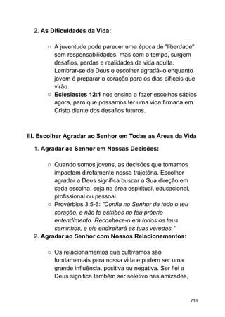 2. As Dificuldades da Vida:
○ A juventude pode parecer uma época de "liberdade"
sem responsabilidades, mas com o tempo, surgem
desafios, perdas e realidades da vida adulta.
Lembrar-se de Deus e escolher agradá-lo enquanto
jovem é preparar o coração para os dias difíceis que
virão.
○ Eclesiastes 12:1 nos ensina a fazer escolhas sábias
agora, para que possamos ter uma vida firmada em
Cristo diante dos desafios futuros.
III. Escolher Agradar ao Senhor em Todas as Áreas da Vida
1. Agradar ao Senhor em Nossas Decisões:
○ Quando somos jovens, as decisões que tomamos
impactam diretamente nossa trajetória. Escolher
agradar a Deus significa buscar a Sua direção em
cada escolha, seja na área espiritual, educacional,
profissional ou pessoal.
○ Provérbios 3:5-6: "Confia no Senhor de todo o teu
coração, e não te estribes no teu próprio
entendimento. Reconhece-o em todos os teus
caminhos, e ele endireitará as tuas veredas."
2. Agradar ao Senhor com Nossos Relacionamentos:
○ Os relacionamentos que cultivamos são
fundamentais para nossa vida e podem ser uma
grande influência, positiva ou negativa. Ser fiel a
Deus significa também ser seletivo nas amizades,
713
 