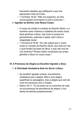 buscando relações que edifiquem e que nos
aproximem mais de Cristo.
○ 1 Coríntios 15:33: "Não vos enganeis: as más
conversações corrompem os bons costumes."
3. Agradar ao Senhor com Nosso Corpo:
○ O corpo do cristão é o templo do Espírito Santo, e a
maneira como vivemos e cuidamos do nosso corpo
deve glorificar a Deus. Isso inclui a pureza em
pensamentos, palavras e ações, bem como a
integridade moral.
○ 1 Coríntios 6:19-20: "Ou não sabeis que o vosso
corpo é o templo do Espírito Santo, que está em vós,
o qual tendes da parte de Deus, e que não sois de
vós mesmos? Porque fostes comprados por preço:
glorificai a Deus no vosso corpo."
IV. A Promessa de Alegria ao Escolher Agradar a Deus
1. A Felicidade Verdadeira Está em Servir a Deus:
○ Ao escolher agradar a Deus, encontramos
verdadeira paz e alegria. Não é uma alegria
superficial ou passageira, mas a alegria que vem de
viver em harmonia com o Criador.
○ Salmo 16:11: "Tu me farás ver os caminhos da vida;
na tua presença há abundância de alegria, à tua
direita há delícias perpetuamente."
714
 