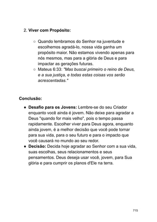 2. Viver com Propósito:
○ Quando lembramos do Senhor na juventude e
escolhemos agradá-lo, nossa vida ganha um
propósito maior. Não estamos vivendo apenas para
nós mesmos, mas para a glória de Deus e para
impactar as gerações futuras.
○ Mateus 6:33: "Mas buscai primeiro o reino de Deus,
e a sua justiça, e todas estas coisas vos serão
acrescentadas."
Conclusão:
● Desafio para os Jovens: Lembre-se do seu Criador
enquanto você ainda é jovem. Não deixe para agradar a
Deus "quando for mais velho", pois o tempo passa
rapidamente. Escolher viver para Deus agora, enquanto
ainda jovem, é a melhor decisão que você pode tomar
para sua vida, para o seu futuro e para o impacto que
você causará no mundo ao seu redor.
● Decisão: Decida hoje agradar ao Senhor com a sua vida,
suas escolhas, seus relacionamentos e seus
pensamentos. Deus deseja usar você, jovem, para Sua
glória e para cumprir os planos d'Ele na terra.
715
 