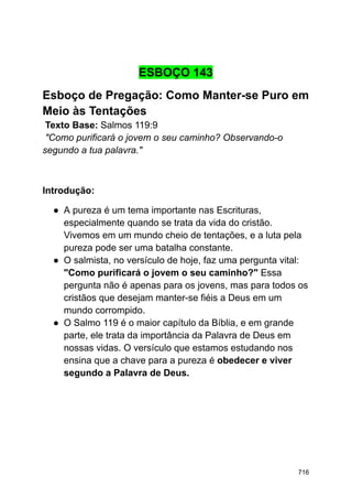 ESBOÇO 143
Esboço de Pregação: Como Manter-se Puro em
Meio às Tentações
Texto Base: Salmos 119:9
"Como purificará o jovem o seu caminho? Observando-o
segundo a tua palavra."
Introdução:
● A pureza é um tema importante nas Escrituras,
especialmente quando se trata da vida do cristão.
Vivemos em um mundo cheio de tentações, e a luta pela
pureza pode ser uma batalha constante.
● O salmista, no versículo de hoje, faz uma pergunta vital:
"Como purificará o jovem o seu caminho?" Essa
pergunta não é apenas para os jovens, mas para todos os
cristãos que desejam manter-se fiéis a Deus em um
mundo corrompido.
● O Salmo 119 é o maior capítulo da Bíblia, e em grande
parte, ele trata da importância da Palavra de Deus em
nossas vidas. O versículo que estamos estudando nos
ensina que a chave para a pureza é obedecer e viver
segundo a Palavra de Deus.
716
 