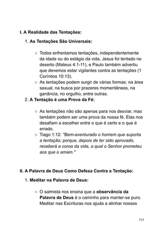 I. A Realidade das Tentações:
1. As Tentações São Universais:
○ Todos enfrentamos tentações, independentemente
da idade ou do estágio da vida. Jesus foi tentado no
deserto (Mateus 4:1-11), e Paulo também advertiu
que devemos estar vigilantes contra as tentações (1
Coríntios 10:13).
○ As tentações podem surgir de várias formas: na área
sexual, na busca por prazeres momentâneos, na
ganância, no orgulho, entre outras.
2. A Tentação é uma Prova da Fé:
○ As tentações não são apenas para nos desviar, mas
também podem ser uma prova da nossa fé. Elas nos
desafiam a escolher entre o que é certo e o que é
errado.
○ Tiago 1:12: "Bem-aventurado o homem que suporta
a tentação; porque, depois de ter sido aprovado,
receberá a coroa da vida, a qual o Senhor prometeu
aos que o amam."
II. A Palavra de Deus Como Defesa Contra a Tentação:
1. Meditar na Palavra de Deus:
○ O salmista nos ensina que a observância da
Palavra de Deus é o caminho para manter-se puro.
Meditar nas Escrituras nos ajuda a alinhar nossos
717
 