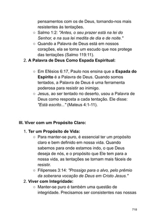 pensamentos com os de Deus, tornando-nos mais
resistentes às tentações.
○ Salmo 1:2: "Antes, o seu prazer está na lei do
Senhor, e na sua lei medita de dia e de noite."
○ Quando a Palavra de Deus está em nossos
corações, ela se torna um escudo que nos protege
das tentações (Salmo 119:11).
2. A Palavra de Deus Como Espada Espiritual:
○ Em Efésios 6:17, Paulo nos ensina que a Espada do
Espírito é a Palavra de Deus. Quando somos
tentados, a Palavra de Deus é uma ferramenta
poderosa para resistir ao inimigo.
○ Jesus, ao ser tentado no deserto, usou a Palavra de
Deus como resposta a cada tentação. Ele disse:
"Está escrito..." (Mateus 4:1-11).
III. Viver com um Propósito Claro:
1. Ter um Propósito de Vida:
○ Para manter-se puro, é essencial ter um propósito
claro e bem definido em nossa vida. Quando
sabemos para onde estamos indo, o que Deus
deseja de nós, e o propósito que Ele tem para a
nossa vida, as tentações se tornam mais fáceis de
resistir.
○ Filipenses 3:14: "Prossigo para o alvo, pelo prêmio
da soberana vocação de Deus em Cristo Jesus."
2. Viver com Integridade:
○ Manter-se puro é também uma questão de
integridade. Precisamos ser consistentes nas nossas
718
 