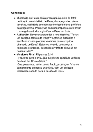 Conclusão:
● O coração de Paulo nos oferece um exemplo de total
dedicação ao ministério de Deus, desapego das coisas
terrenas, fidelidade ao chamado e entendimento profundo
da graça divina. Paulo vivia com um propósito claro: levar
o evangelho a todos e glorificar a Deus em tudo.
● Aplicação: Devemos perguntar a nós mesmos: "Temos
um coração como o de Paulo?" Estamos dispostos a
sacrificar nossas próprias vontades para cumprir o
chamado de Deus? Estamos vivendo com alegria,
fidelidade e gratidão, buscando a vontade de Deus em
nossas vidas?
● Versículo Final: Filipenses 3:14
"Prossigo para o alvo, pelo prêmio da soberana vocação
de Deus em Cristo Jesus."
Que possamos, assim como Paulo, prosseguir firme no
cumprimento do nosso chamado, com um coração
totalmente voltado para a missão de Deus.
71
 