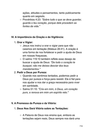 ações, atitudes e pensamentos, tanto publicamente
quanto em segredo.
○ Provérbios 4:23: "Sobre tudo o que se deve guardar,
guarda o teu coração, porque dele procedem as
fontes da vida."
IV. A Importância da Oração e da Vigilância:
1. Orar e Vigiar:
○ Jesus nos instrui a orar e vigiar para que não
caiamos em tentação (Mateus 26:41). A oração é
uma forma de nos fortalecer e pedir a ajuda de Deus
em nossas fraquezas.
○ O salmo 119:10 também reflete esse desejo de
buscar a ajuda de Deus: "De todo o coração te
busquei; não me deixes desviar dos teus
mandamentos."
2. Pedir a Deus por Pureza:
○ Quando nos sentimos tentados, podemos pedir a
Deus por pureza e força para resistir. Ele é fiel para
nos ajudar e nos dar a graça necessária para viver
em santidade.
○ Salmo 51:10: "Cria em mim, ó Deus, um coração
puro, e renova em mim um espírito reto."
V. A Promessa da Pureza e da Vitória:
1. Deus Nos Dará Vitória sobre as Tentações:
○ A Palavra de Deus nos ensina que, embora as
tentações sejam reais, Deus sempre nos dará uma
719
 