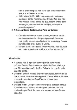 saída. Ele é fiel para nos livrar das tentações e nos
ajudar a manter-nos puros.
○ 1 Coríntios 10:13: "Não vos sobreveio nenhuma
tentação, senão humana; mas Deus é fiel, que não
vos deixará tentar acima do que podeis, antes, com
a tentação, dará também o escape, para que a
possais suportar."
2. A Pureza Como Testemunho Para os Outros:
○ Quando mantemos nossa pureza, estamos sendo
um testemunho vivo de que é possível viver uma
vida santa em um mundo cheio de tentações. Nossa
pureza pode levar outros a Cristo.
○ Mateus 5:14: "Vós sois a luz do mundo. Não se pode
esconder uma cidade edificada sobre um monte."
Conclusão:
● A pureza não é algo que conseguimos por nossas
próprias forças. Precisamos da ajuda de Deus, da força
que Ele nos dá através da Sua Palavra, da oração e do
Espírito Santo.
● Desafio: Em um mundo cheio de tentações, lembre-se de
que a chave para manter-se puro é buscar a Deus de todo
o coração, meditar em Sua Palavra e viver com
integridade.
● Oração Final: Que possamos viver para agradar a Deus
e, ao fazer isso, resistir às tentações que nos cercam,
confiando que Ele é fiel para nos manter puros e firmes
até o fim.
720
 