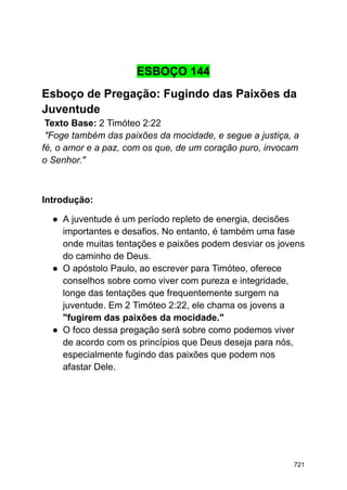 ESBOÇO 144
Esboço de Pregação: Fugindo das Paixões da
Juventude
Texto Base: 2 Timóteo 2:22
"Foge também das paixões da mocidade, e segue a justiça, a
fé, o amor e a paz, com os que, de um coração puro, invocam
o Senhor."
Introdução:
● A juventude é um período repleto de energia, decisões
importantes e desafios. No entanto, é também uma fase
onde muitas tentações e paixões podem desviar os jovens
do caminho de Deus.
● O apóstolo Paulo, ao escrever para Timóteo, oferece
conselhos sobre como viver com pureza e integridade,
longe das tentações que frequentemente surgem na
juventude. Em 2 Timóteo 2:22, ele chama os jovens a
"fugirem das paixões da mocidade."
● O foco dessa pregação será sobre como podemos viver
de acordo com os princípios que Deus deseja para nós,
especialmente fugindo das paixões que podem nos
afastar Dele.
721
 