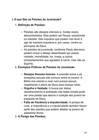 I. O que São as Paixões da Juventude?
1. Definição de Paixões:
○ Paixões são desejos intensos e, muitas vezes,
descontrolados. Elas podem ser físicas, emocionais
ou mentais. São impulsos que podem nos levar a
agir de maneira impulsiva e, por vezes, contra os
princípios de Deus.
○ As paixões da juventude, conforme Paulo descreve,
podem incluir o desejo desenfreado por prazer,
vaidade, imoralidade, ira, inveja, e outros
comportamentos que agradam à carne, mas não ao
Espírito.
2. Exemplos Práticos de Paixões da Juventude:
○ Desejos Sexuais Imorais: A pressão social e as
tentações sexuais são comuns entre os jovens. A
Bíblia nos orienta a viver com pureza sexual,
respeitando o plano de Deus para nossas vidas.
○ Orgulho e Vaidade: A busca por status,
reconhecimento e aceitação nas redes sociais pode
ser uma paixão que desvia o coração dos jovens do
propósito de Deus.
○ Falta de Paciência e Impulsividade: A pressa de
viver, a impaciência e a impulsividade também fazem
parte das paixões que podem afastar os jovens da
sabedoria divina.
3. O Perigo das Paixões:
722
 