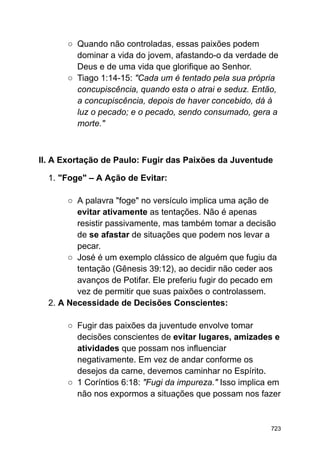 ○ Quando não controladas, essas paixões podem
dominar a vida do jovem, afastando-o da verdade de
Deus e de uma vida que glorifique ao Senhor.
○ Tiago 1:14-15: "Cada um é tentado pela sua própria
concupiscência, quando esta o atrai e seduz. Então,
a concupiscência, depois de haver concebido, dá à
luz o pecado; e o pecado, sendo consumado, gera a
morte."
II. A Exortação de Paulo: Fugir das Paixões da Juventude
1. "Foge" – A Ação de Evitar:
○ A palavra "foge" no versículo implica uma ação de
evitar ativamente as tentações. Não é apenas
resistir passivamente, mas também tomar a decisão
de se afastar de situações que podem nos levar a
pecar.
○ José é um exemplo clássico de alguém que fugiu da
tentação (Gênesis 39:12), ao decidir não ceder aos
avanços de Potifar. Ele preferiu fugir do pecado em
vez de permitir que suas paixões o controlassem.
2. A Necessidade de Decisões Conscientes:
○ Fugir das paixões da juventude envolve tomar
decisões conscientes de evitar lugares, amizades e
atividades que possam nos influenciar
negativamente. Em vez de andar conforme os
desejos da carne, devemos caminhar no Espírito.
○ 1 Coríntios 6:18: "Fugi da impureza." Isso implica em
não nos expormos a situações que possam nos fazer
723
 