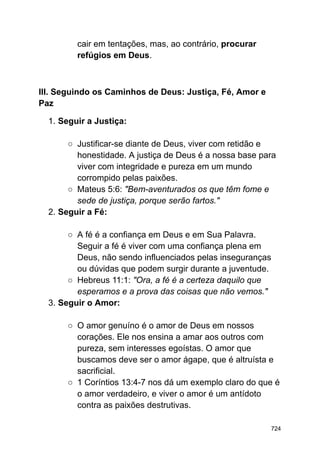 cair em tentações, mas, ao contrário, procurar
refúgios em Deus.
III. Seguindo os Caminhos de Deus: Justiça, Fé, Amor e
Paz
1. Seguir a Justiça:
○ Justificar-se diante de Deus, viver com retidão e
honestidade. A justiça de Deus é a nossa base para
viver com integridade e pureza em um mundo
corrompido pelas paixões.
○ Mateus 5:6: "Bem-aventurados os que têm fome e
sede de justiça, porque serão fartos."
2. Seguir a Fé:
○ A fé é a confiança em Deus e em Sua Palavra.
Seguir a fé é viver com uma confiança plena em
Deus, não sendo influenciados pelas inseguranças
ou dúvidas que podem surgir durante a juventude.
○ Hebreus 11:1: "Ora, a fé é a certeza daquilo que
esperamos e a prova das coisas que não vemos."
3. Seguir o Amor:
○ O amor genuíno é o amor de Deus em nossos
corações. Ele nos ensina a amar aos outros com
pureza, sem interesses egoístas. O amor que
buscamos deve ser o amor ágape, que é altruísta e
sacrificial.
○ 1 Coríntios 13:4-7 nos dá um exemplo claro do que é
o amor verdadeiro, e viver o amor é um antídoto
contra as paixões destrutivas.
724
 