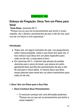 ESBOÇO 145
Esboço de Pregação: Deus Tem um Plano para
Você
Texto Base: Jeremias 29:11
"Porque sou eu que sei os pensamentos que tenho a vosso
respeito, diz o Senhor; pensamentos de paz e não de mal, para
vos dar um futuro e uma esperança."
Introdução:
● Todos nós, em algum momento da vida, nos perguntamos
sobre nosso propósito, sobre o que Deus tem para nós. A
boa notícia é que Deus tem um plano específico para
cada um de nós, e esse plano é bom.
● Em Jeremias 29:11, o Senhor fala através do profeta
Jeremias para o povo de Israel, que estava em exílio,
garantindo-lhes que Ele tem pensamentos de paz e não
de mal para o futuro deles. O mesmo Deus que falou
essas palavras para Israel tem um plano maravilhoso para
cada um de nós.
I. Deus Tem um Plano para a Sua Vida
1. Deus Conhece Seus Pensamentos:
○ O versículo começa com uma afirmação poderosa:
"Porque sou eu que sei os pensamentos que tenho a
vosso respeito."
727
 