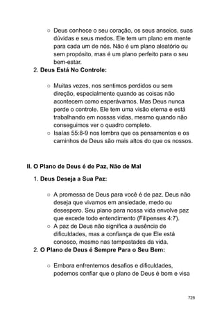 ○ Deus conhece o seu coração, os seus anseios, suas
dúvidas e seus medos. Ele tem um plano em mente
para cada um de nós. Não é um plano aleatório ou
sem propósito, mas é um plano perfeito para o seu
bem-estar.
2. Deus Está No Controle:
○ Muitas vezes, nos sentimos perdidos ou sem
direção, especialmente quando as coisas não
acontecem como esperávamos. Mas Deus nunca
perde o controle. Ele tem uma visão eterna e está
trabalhando em nossas vidas, mesmo quando não
conseguimos ver o quadro completo.
○ Isaías 55:8-9 nos lembra que os pensamentos e os
caminhos de Deus são mais altos do que os nossos.
II. O Plano de Deus é de Paz, Não de Mal
1. Deus Deseja a Sua Paz:
○ A promessa de Deus para você é de paz. Deus não
deseja que vivamos em ansiedade, medo ou
desespero. Seu plano para nossa vida envolve paz
que excede todo entendimento (Filipenses 4:7).
○ A paz de Deus não significa a ausência de
dificuldades, mas a confiança de que Ele está
conosco, mesmo nas tempestades da vida.
2. O Plano de Deus é Sempre Para o Seu Bem:
○ Embora enfrentemos desafios e dificuldades,
podemos confiar que o plano de Deus é bom e visa
728
 