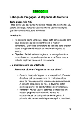 ESBOÇO 14
Esboço de Pregação: A Urgência da Colheita
Texto Base: João 4:35
"Não dizeis vós que ainda há quatro meses até a colheita? Eu,
porém, vos digo: erguei os vossos olhos e vede os campos,
que já estão brancos para a colheita."
Introdução:
● No contexto deste versículo, Jesus está conversando com
seus discípulos após o encontro com a mulher
samaritana. Ele utiliza a metáfora da colheita para ensinar
sobre a urgência da missão de levar o evangelho ao
mundo.
● Objetivo: Refletir sobre a urgência da evangelização e
como devemos responder ao chamado de Deus para a
colheita espiritual que está à nossa volta.
I. O Chamado para Ver a Colheita
1. Jesus nos chama a "erguer os nossos olhos":
○ Quando Jesus diz "erguei os vossos olhos", Ele nos
desafia a sair da nossa zona de conforto e olhar
além de nossos próprios interesses e preocupações.
A colheita está diante de nós, e devemos estar
atentos para ver as oportunidades de evangelizar.
○ Reflexão: Muitas vezes, estamos tão focados em
nossas próprias vidas que não vemos as
oportunidades de compartilhar o evangelho. A
primeira atitude necessária para cumprir a missão é
72
 