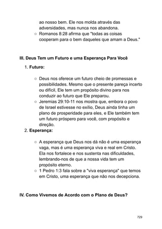 ao nosso bem. Ele nos molda através das
adversidades, mas nunca nos abandona.
○ Romanos 8:28 afirma que "todas as coisas
cooperam para o bem daqueles que amam a Deus."
III. Deus Tem um Futuro e uma Esperança Para Você
1. Futuro:
○ Deus nos oferece um futuro cheio de promessas e
possibilidades. Mesmo que o presente pareça incerto
ou difícil, Ele tem um propósito divino para nos
conduzir ao futuro que Ele preparou.
○ Jeremias 29:10-11 nos mostra que, embora o povo
de Israel estivesse no exílio, Deus ainda tinha um
plano de prosperidade para eles, e Ele também tem
um futuro próspero para você, com propósito e
direção.
2. Esperança:
○ A esperança que Deus nos dá não é uma esperança
vaga, mas é uma esperança viva e real em Cristo.
Ela nos fortalece e nos sustenta nas dificuldades,
lembrando-nos de que a nossa vida tem um
propósito eterno.
○ 1 Pedro 1:3 fala sobre a "viva esperança" que temos
em Cristo, uma esperança que não nos decepciona.
IV. Como Vivemos de Acordo com o Plano de Deus?
729
 