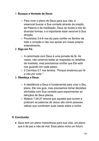 1. Busque a Vontade de Deus:
○ Para viver o plano de Deus para sua vida, é
essencial buscar a Sua vontade através da oração,
da Palavra e da meditação. Deus se revela a nós de
diversas formas, e é importante estar sensível à Sua
direção.
○ Provérbios 3:5-6 nos diz para confiar no Senhor de
todo o coração e não nos apoiar em nosso próprio
entendimento.
2. Siga em Fé:
○ A caminhada com Deus é uma jornada de fé. Às
vezes, não veremos todas as respostas ou detalhes
de imediato, mas precisamos confiar que Ele está
nos guiando em cada passo.
○ 2 Coríntios 5:7 nos lembra: "Porque andamos por fé
e não por vista."
3. Obedeça a Deus:
○ A obediência a Deus é fundamental para viver o Seu
plano. Ele nos guia, mas precisamos tomar decisões
alinhadas com Sua vontade para experimentar as
bênçãos de Seus planos.
○ Mateus 7:24-27 ensina que aqueles que ouvem e
praticam as palavras de Jesus são como pessoas
sábias que constroem suas casas sobre a rocha.
V. Conclusão:
● Deus tem um plano maravilhoso para sua vida, um plano
que é de paz e não de mal. Esse plano inclui um futuro
730
 