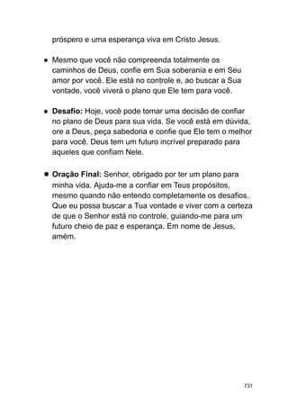 próspero e uma esperança viva em Cristo Jesus.
● Mesmo que você não compreenda totalmente os
caminhos de Deus, confie em Sua soberania e em Seu
amor por você. Ele está no controle e, ao buscar a Sua
vontade, você viverá o plano que Ele tem para você.
● Desafio: Hoje, você pode tomar uma decisão de confiar
no plano de Deus para sua vida. Se você está em dúvida,
ore a Deus, peça sabedoria e confie que Ele tem o melhor
para você. Deus tem um futuro incrível preparado para
aqueles que confiam Nele.
● Oração Final: Senhor, obrigado por ter um plano para
minha vida. Ajuda-me a confiar em Teus propósitos,
mesmo quando não entendo completamente os desafios.
Que eu possa buscar a Tua vontade e viver com a certeza
de que o Senhor está no controle, guiando-me para um
futuro cheio de paz e esperança. Em nome de Jesus,
amém.
731
 