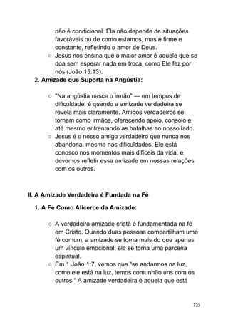 não é condicional. Ela não depende de situações
favoráveis ou de como estamos, mas é firme e
constante, refletindo o amor de Deus.
○ Jesus nos ensina que o maior amor é aquele que se
doa sem esperar nada em troca, como Ele fez por
nós (João 15:13).
2. Amizade que Suporta na Angústia:
○ "Na angústia nasce o irmão" — em tempos de
dificuldade, é quando a amizade verdadeira se
revela mais claramente. Amigos verdadeiros se
tornam como irmãos, oferecendo apoio, consolo e
até mesmo enfrentando as batalhas ao nosso lado.
○ Jesus é o nosso amigo verdadeiro que nunca nos
abandona, mesmo nas dificuldades. Ele está
conosco nos momentos mais difíceis da vida, e
devemos refletir essa amizade em nossas relações
com os outros.
II. A Amizade Verdadeira é Fundada na Fé
1. A Fé Como Alicerce da Amizade:
○ A verdadeira amizade cristã é fundamentada na fé
em Cristo. Quando duas pessoas compartilham uma
fé comum, a amizade se torna mais do que apenas
um vínculo emocional; ela se torna uma parceria
espiritual.
○ Em 1 João 1:7, vemos que "se andarmos na luz,
como ele está na luz, temos comunhão uns com os
outros." A amizade verdadeira é aquela que está
733
 