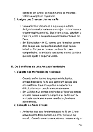 centrada em Cristo, compartilhando os mesmos
valores e objetivos espirituais.
2. Amigos que Crescem Juntos na Fé:
○ Uma amizade verdadeira é aquela que edifica.
Amigos baseados na fé se encorajam mutuamente a
crescer espiritualmente. Eles oram juntos, estudam a
Palavra juntos e se ajudam a permanecer firmes em
Deus.
○ Em Eclesiastes 4:9-10, vemos que "é melhor serem
dois do que um, porque têm melhor paga do seu
trabalho. Porque se caírem, um levanta o seu
companheiro." A amizade verdadeira é uma parceria
que nos ajuda a seguir a Cristo.
III. Os Benefícios de uma Amizade Verdadeira
1. Suporte nos Momentos de Fraqueza:
○ Quando enfrentamos fraquezas e tribulações,
amigos baseados na fé são como um bastão que
nos sustenta. Eles nos ajudam a suportar as
dificuldades com oração e encorajamento.
○ Em Gálatas 6:2, somos ensinados a "levar as cargas
uns dos outros, e assim cumprir a lei de Cristo." A
amizade verdadeira é uma manifestação desse
apoio mútuo.
2. Exemplo de Amor Cristão:
○ Amizades que são fundamentadas na fé em Cristo
servem como testemunhos do amor de Deus ao
mundo. Quando amamos e apoiamos nossos amigos
734
 