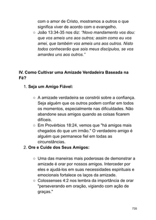 com o amor de Cristo, mostramos a outros o que
significa viver de acordo com o evangelho.
○ João 13:34-35 nos diz: “Novo mandamento vos dou:
que vos ameis uns aos outros; assim como eu vos
amei, que também vos ameis uns aos outros. Nisto
todos conhecerão que sois meus discípulos, se vos
amardes uns aos outros.”
IV. Como Cultivar uma Amizade Verdadeira Baseada na
Fé?
1. Seja um Amigo Fiável:
○ A amizade verdadeira se constrói sobre a confiança.
Seja alguém que os outros podem confiar em todos
os momentos, especialmente nas dificuldades. Não
abandone seus amigos quando as coisas ficarem
difíceis.
○ Em Provérbios 18:24, vemos que "há amigos mais
chegados do que um irmão." O verdadeiro amigo é
alguém que permanece fiel em todas as
circunstâncias.
2. Ore e Cuide dos Seus Amigos:
○ Uma das maneiras mais poderosas de demonstrar a
amizade é orar por nossos amigos. Interceder por
eles e ajudá-los em suas necessidades espirituais e
emocionais fortalece os laços da amizade.
○ Colossenses 4:2 nos lembra da importância de orar
"perseverando em oração, vigiando com ação de
graças."
735
 