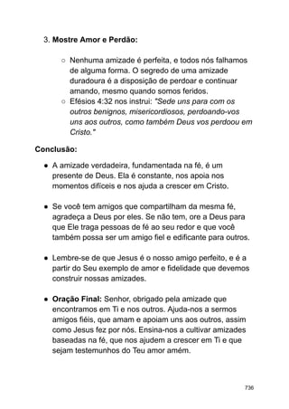 3. Mostre Amor e Perdão:
○ Nenhuma amizade é perfeita, e todos nós falhamos
de alguma forma. O segredo de uma amizade
duradoura é a disposição de perdoar e continuar
amando, mesmo quando somos feridos.
○ Efésios 4:32 nos instrui: "Sede uns para com os
outros benignos, misericordiosos, perdoando-vos
uns aos outros, como também Deus vos perdoou em
Cristo."
Conclusão:
● A amizade verdadeira, fundamentada na fé, é um
presente de Deus. Ela é constante, nos apoia nos
momentos difíceis e nos ajuda a crescer em Cristo.
● Se você tem amigos que compartilham da mesma fé,
agradeça a Deus por eles. Se não tem, ore a Deus para
que Ele traga pessoas de fé ao seu redor e que você
também possa ser um amigo fiel e edificante para outros.
● Lembre-se de que Jesus é o nosso amigo perfeito, e é a
partir do Seu exemplo de amor e fidelidade que devemos
construir nossas amizades.
● Oração Final: Senhor, obrigado pela amizade que
encontramos em Ti e nos outros. Ajuda-nos a sermos
amigos fiéis, que amam e apoiam uns aos outros, assim
como Jesus fez por nós. Ensina-nos a cultivar amizades
baseadas na fé, que nos ajudem a crescer em Ti e que
sejam testemunhos do Teu amor amém.
736
 