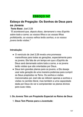 ESBOÇO 147
Esboço de Pregação: Os Sonhos de Deus para
os Jovens
Texto Base: Joel 2:28
"E acontecerá que, depois disso, derramarei o meu Espírito
sobre toda a carne; os vossos filhos e as vossas filhas
profetizarão, os vossos velhos terão sonhos, e os vossos
jovens terão visões."
Introdução:
● O versículo de Joel 2:28 revela uma promessa
maravilhosa para todas as gerações, especialmente para
os jovens. Ele fala de um tempo em que o Espírito de
Deus será derramado sobre toda a carne, e os jovens
terão visões que são orientadas por Deus.
● Deus tem grandes planos para os jovens, e Ele deseja
usar esta geração de uma maneira poderosa para cumprir
os Seus propósitos na Terra. Os sonhos e visões
mencionados por Joel não se referem apenas a sonhos e
visões no sentido literal, mas também a uma capacidade
dada por Deus de ver e compreender os planos divinos
para suas vidas.
I. Os Jovens Têm um Propósito Especial no Reino de Deus
1. Deus Tem Planos para a Juventude:
737
 