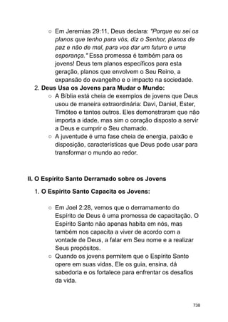 ○ Em Jeremias 29:11, Deus declara: "Porque eu sei os
planos que tenho para vós, diz o Senhor, planos de
paz e não de mal, para vos dar um futuro e uma
esperança." Essa promessa é também para os
jovens! Deus tem planos específicos para esta
geração, planos que envolvem o Seu Reino, a
expansão do evangelho e o impacto na sociedade.
2. Deus Usa os Jovens para Mudar o Mundo:
○ A Bíblia está cheia de exemplos de jovens que Deus
usou de maneira extraordinária: Davi, Daniel, Ester,
Timóteo e tantos outros. Eles demonstraram que não
importa a idade, mas sim o coração disposto a servir
a Deus e cumprir o Seu chamado.
○ A juventude é uma fase cheia de energia, paixão e
disposição, características que Deus pode usar para
transformar o mundo ao redor.
II. O Espírito Santo Derramado sobre os Jovens
1. O Espírito Santo Capacita os Jovens:
○ Em Joel 2:28, vemos que o derramamento do
Espírito de Deus é uma promessa de capacitação. O
Espírito Santo não apenas habita em nós, mas
também nos capacita a viver de acordo com a
vontade de Deus, a falar em Seu nome e a realizar
Seus propósitos.
○ Quando os jovens permitem que o Espírito Santo
opere em suas vidas, Ele os guia, ensina, dá
sabedoria e os fortalece para enfrentar os desafios
da vida.
738
 