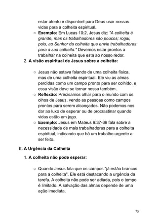 estar atento e disponível para Deus usar nossas
vidas para a colheita espiritual.
○ Exemplo: Em Lucas 10:2, Jesus diz: "A colheita é
grande, mas os trabalhadores são poucos; rogai,
pois, ao Senhor da colheita que envie trabalhadores
para a sua colheita." Devemos estar prontos a
trabalhar na colheita que está ao nosso redor.
2. A visão espiritual de Jesus sobre a colheita:
○ Jesus não estava falando de uma colheita física,
mas de uma colheita espiritual. Ele viu as almas
perdidas como um campo pronto para ser colhido, e
essa visão deve se tornar nossa também.
○ Reflexão: Precisamos olhar para o mundo com os
olhos de Jesus, vendo as pessoas como campos
prontos para serem alcançados. Não podemos nos
dar ao luxo de esperar ou de procrastinar quando
vidas estão em jogo.
○ Exemplo: Jesus em Mateus 9:37-38 fala sobre a
necessidade de mais trabalhadores para a colheita
espiritual, indicando que há um trabalho urgente a
ser feito.
II. A Urgência da Colheita
1. A colheita não pode esperar:
○ Quando Jesus fala que os campos "já estão brancos
para a colheita", Ele está destacando a urgência da
tarefa. A colheita não pode ser adiada, pois o tempo
é limitado. A salvação das almas depende de uma
ação imediata.
73
 