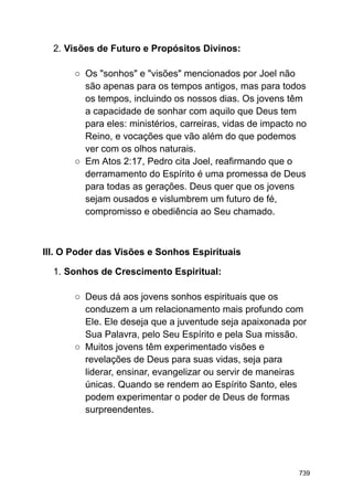 2. Visões de Futuro e Propósitos Divinos:
○ Os "sonhos" e "visões" mencionados por Joel não
são apenas para os tempos antigos, mas para todos
os tempos, incluindo os nossos dias. Os jovens têm
a capacidade de sonhar com aquilo que Deus tem
para eles: ministérios, carreiras, vidas de impacto no
Reino, e vocações que vão além do que podemos
ver com os olhos naturais.
○ Em Atos 2:17, Pedro cita Joel, reafirmando que o
derramamento do Espírito é uma promessa de Deus
para todas as gerações. Deus quer que os jovens
sejam ousados e vislumbrem um futuro de fé,
compromisso e obediência ao Seu chamado.
III. O Poder das Visões e Sonhos Espirituais
1. Sonhos de Crescimento Espiritual:
○ Deus dá aos jovens sonhos espirituais que os
conduzem a um relacionamento mais profundo com
Ele. Ele deseja que a juventude seja apaixonada por
Sua Palavra, pelo Seu Espírito e pela Sua missão.
○ Muitos jovens têm experimentado visões e
revelações de Deus para suas vidas, seja para
liderar, ensinar, evangelizar ou servir de maneiras
únicas. Quando se rendem ao Espírito Santo, eles
podem experimentar o poder de Deus de formas
surpreendentes.
739
 