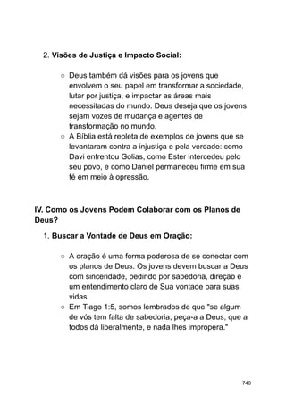 2. Visões de Justiça e Impacto Social:
○ Deus também dá visões para os jovens que
envolvem o seu papel em transformar a sociedade,
lutar por justiça, e impactar as áreas mais
necessitadas do mundo. Deus deseja que os jovens
sejam vozes de mudança e agentes de
transformação no mundo.
○ A Bíblia está repleta de exemplos de jovens que se
levantaram contra a injustiça e pela verdade: como
Davi enfrentou Golias, como Ester intercedeu pelo
seu povo, e como Daniel permaneceu firme em sua
fé em meio à opressão.
IV. Como os Jovens Podem Colaborar com os Planos de
Deus?
1. Buscar a Vontade de Deus em Oração:
○ A oração é uma forma poderosa de se conectar com
os planos de Deus. Os jovens devem buscar a Deus
com sinceridade, pedindo por sabedoria, direção e
um entendimento claro de Sua vontade para suas
vidas.
○ Em Tiago 1:5, somos lembrados de que "se algum
de vós tem falta de sabedoria, peça-a a Deus, que a
todos dá liberalmente, e nada lhes impropera."
740
 