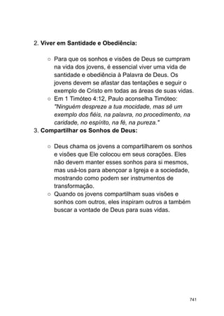2. Viver em Santidade e Obediência:
○ Para que os sonhos e visões de Deus se cumpram
na vida dos jovens, é essencial viver uma vida de
santidade e obediência à Palavra de Deus. Os
jovens devem se afastar das tentações e seguir o
exemplo de Cristo em todas as áreas de suas vidas.
○ Em 1 Timóteo 4:12, Paulo aconselha Timóteo:
"Ninguém despreze a tua mocidade, mas sê um
exemplo dos fiéis, na palavra, no procedimento, na
caridade, no espírito, na fé, na pureza."
3. Compartilhar os Sonhos de Deus:
○ Deus chama os jovens a compartilharem os sonhos
e visões que Ele colocou em seus corações. Eles
não devem manter esses sonhos para si mesmos,
mas usá-los para abençoar a Igreja e a sociedade,
mostrando como podem ser instrumentos de
transformação.
○ Quando os jovens compartilham suas visões e
sonhos com outros, eles inspiram outros a também
buscar a vontade de Deus para suas vidas.
741
 
