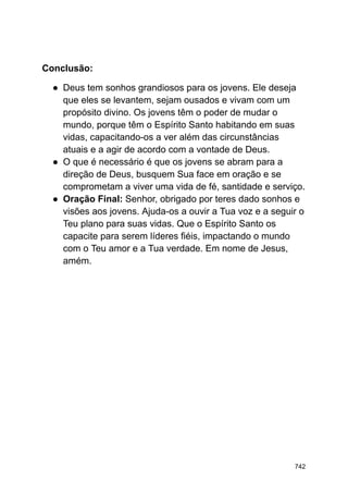Conclusão:
● Deus tem sonhos grandiosos para os jovens. Ele deseja
que eles se levantem, sejam ousados e vivam com um
propósito divino. Os jovens têm o poder de mudar o
mundo, porque têm o Espírito Santo habitando em suas
vidas, capacitando-os a ver além das circunstâncias
atuais e a agir de acordo com a vontade de Deus.
● O que é necessário é que os jovens se abram para a
direção de Deus, busquem Sua face em oração e se
comprometam a viver uma vida de fé, santidade e serviço.
● Oração Final: Senhor, obrigado por teres dado sonhos e
visões aos jovens. Ajuda-os a ouvir a Tua voz e a seguir o
Teu plano para suas vidas. Que o Espírito Santo os
capacite para serem líderes fiéis, impactando o mundo
com o Teu amor e a Tua verdade. Em nome de Jesus,
amém.
742
 