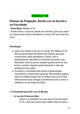 ESBOÇO 148
Esboço de Pregação: Sendo Luz na Escola e
na Faculdade
Texto Base: Mateus 5:16
"Assim brilhe a vossa luz diante dos homens, para que vejam
as vossas boas obras e glorifiquem a vosso Pai, que está nos
céus."
Introdução:
● Jesus nos chama a ser luz no mundo. Em Mateus 5:16,
Ele diz para brilharmos diante dos homens para que
nossas boas obras glorifiquem a Deus. Isso é
especialmente relevante no ambiente da escola e da
faculdade, onde os jovens passam grande parte de seu
tempo e podem impactar profundamente a vida das
pessoas ao seu redor.
● A escola e a faculdade são locais de aprendizado,
convivência e crescimento pessoal. São também lugares
onde os cristãos podem ser um reflexo da luz de Cristo,
influenciando seus colegas e professores com o amor, a
verdade e os princípios de Deus.
I. O Chamado para Ser Luz no Mundo
1. A Luz de Cristo em Nós:
○ Jesus é a verdadeira luz que veio ao mundo (João
8:12), e Ele nos chama para refletir essa luz para o
743
 