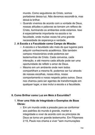 mundo. Como seguidores de Cristo, somos
portadores dessa luz. Não devemos escondê-la, mas
deixá-la brilhar.
○ Quando vivemos de acordo com a vontade de Deus,
nossas atitudes e palavras se tornam um reflexo de
Cristo, iluminando os ambientes onde estamos. Isso
é especialmente importante na escola e na
faculdade, onde muitas vezes há uma grande
necessidade de esperança e verdade.
2. A Escola e a Faculdade como Campo de Missão:
○ A escola e a faculdade são mais do que lugares para
adquirir conhecimento acadêmico. São também
campos missionários onde podemos ser
testemunhas de Cristo. Cada conversa, cada
interação, e até mesmo cada atitude pode ser uma
oportunidade de refletir o amor de Deus.
○ Mesmo em um ambiente onde nem todos
compartilham a mesma fé, podemos ser luz através
de nossas escolhas, nossa ética, nosso
comportamento e nosso respeito pelos outros. Deus
nos chamou para ser agentes de transformação em
qualquer lugar, e isso inclui a escola e a faculdade.
II. Como Brilhar como Luz em Meio à Escuridão?
1. Viver uma Vida de Integridade e Exemplos de Boas
Obras:
○ Em um mundo onde a pressão para se conformar
aos padrões do mundo é grande, manter a
integridade e viver de acordo com os princípios de
Deus se torna um grande testemunho. Em Filipenses
2:15, Paulo nos chama a viver "sem murmurações
744
 