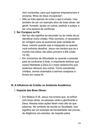 nem contendas, para que sejamos irrepreensíveis e
sinceros, filhos de Deus inculpáveis".
○ Não se trata apenas de evitar o que é errado, mas
também de ser um exemplo ativo de boas obras: ser
gentil, honesto, ajudar os outros, praticar a justiça, e
ser uma pessoa de confiança.
2. Ser Corajoso na Fé:
○ Ser luz não significa se esconder ou ter medo de se
identificar como cristão. Pelo contrário, é necessário
ter coragem para se posicionar pela verdade de
Deus, mesmo quando isso é impopular ou quando
você enfrenta desafios. Jesus nos lembra que se o
mundo nos odeia, ele odiou primeiro a Ele (João
15:18).
○ Em momentos de dificuldade ou quando a pressão
para se conformar é forte, é importante lembrar que
nossa fidelidade a Deus é o maior testemunho que
podemos oferecer aos outros. Como estudantes
cristãos, somos chamados a sermos corajosos e
firmes em nossa fé.
III. A Influência do Cristão no Ambiente Acadêmico
1. Impacto das Boas Obras:
○ Em Mateus 5:16, Jesus nos ensina que, ao brilhar
com boas obras, as pessoas verão e glorificarão a
Deus. Nossas boas ações falam mais alto do que
palavras. No contexto da escola ou faculdade, isso
significa ser um exemplo de honestidade nas provas,
de diligência nos estudos, de respeito pelos
745
 