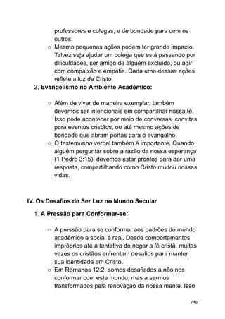 professores e colegas, e de bondade para com os
outros.
○ Mesmo pequenas ações podem ter grande impacto.
Talvez seja ajudar um colega que está passando por
dificuldades, ser amigo de alguém excluído, ou agir
com compaixão e empatia. Cada uma dessas ações
reflete a luz de Cristo.
2. Evangelismo no Ambiente Acadêmico:
○ Além de viver de maneira exemplar, também
devemos ser intencionais em compartilhar nossa fé.
Isso pode acontecer por meio de conversas, convites
para eventos cristãos, ou até mesmo ações de
bondade que abram portas para o evangelho.
○ O testemunho verbal também é importante. Quando
alguém perguntar sobre a razão da nossa esperança
(1 Pedro 3:15), devemos estar prontos para dar uma
resposta, compartilhando como Cristo mudou nossas
vidas.
IV. Os Desafios de Ser Luz no Mundo Secular
1. A Pressão para Conformar-se:
○ A pressão para se conformar aos padrões do mundo
acadêmico e social é real. Desde comportamentos
impróprios até a tentativa de negar a fé cristã, muitas
vezes os cristãos enfrentam desafios para manter
sua identidade em Cristo.
○ Em Romanos 12:2, somos desafiados a não nos
conformar com este mundo, mas a sermos
transformados pela renovação da nossa mente. Isso
746
 