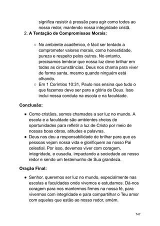 significa resistir à pressão para agir como todos ao
nosso redor, mantendo nossa integridade cristã.
2. A Tentação de Compromissos Morais:
○ No ambiente acadêmico, é fácil ser tentado a
comprometer valores morais, como honestidade,
pureza e respeito pelos outros. No entanto,
precisamos lembrar que nossa luz deve brilhar em
todas as circunstâncias. Deus nos chama para viver
de forma santa, mesmo quando ninguém está
olhando.
○ Em 1 Coríntios 10:31, Paulo nos ensina que tudo o
que fazemos deve ser para a glória de Deus. Isso
inclui nossa conduta na escola e na faculdade.
Conclusão:
● Como cristãos, somos chamados a ser luz no mundo. A
escola e a faculdade são ambientes cheios de
oportunidades para refletir a luz de Cristo por meio de
nossas boas obras, atitudes e palavras.
● Deus nos deu a responsabilidade de brilhar para que as
pessoas vejam nossa vida e glorifiquem ao nosso Pai
celestial. Por isso, devemos viver com coragem,
integridade, e ousadia, impactando a sociedade ao nosso
redor e sendo um testemunho de Sua grandeza.
Oração Final:
● Senhor, queremos ser luz no mundo, especialmente nas
escolas e faculdades onde vivemos e estudamos. Dá-nos
coragem para nos mantermos firmes na nossa fé, para
vivermos com integridade e para compartilhar o Teu amor
com aqueles que estão ao nosso redor, amém.
747
 