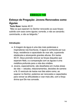 ESBOÇO 149
Esboço de Pregação: Jovens Renovados como
Águias
Texto Base: Isaías 40:31
"Mas os que esperam no Senhor renovarão as suas forças;
subirão com asas como águias; correrão, e não se cansarão;
caminharão, e não se fatigarão."
Introdução:
● A imagem da águia é uma das mais poderosas e
inspiradoras nas Escrituras. A águia é conhecida por sua
força, resistência e capacidade de voar alto, superando
obstáculos e alcançando grandes alturas. Em Isaías
40:31, Deus promete renovar as forças daqueles que
esperam Nele, e a comparação com as águias é uma
metáfora profunda para a vida dos cristãos.
● Jovens, especialmente, são desafiados em muitas áreas
da vida — estudos, relacionamentos, decisões de carreira
e fé. O versículo de Isaías nos fala sobre como, ao
esperar no Senhor, podemos ser renovados e capacitados
para vencer as dificuldades e voar mais alto, com a força
divina que Ele nos concede.
748
 