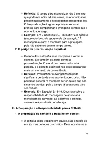 ○ Reflexão: O tempo para evangelizar não é um luxo
que podemos adiar. Muitas vezes, as oportunidades
passam rapidamente e não podemos desperdiçá-las.
O tempo de ação é agora, e precisamos estar
prontos para compartilhar o evangelho sempre que a
oportunidade surgir.
○ Exemplo: Em 2 Coríntios 6:2, Paulo diz: "Eis agora o
tempo oportuno, eis agora o dia da salvação." A
mensagem é clara: o momento para agir é agora,
pois não sabemos quanto tempo temos.
2. O perigo da procrastinação espiritual:
○ Quando Jesus desafia seus discípulos a verem a
colheita, Ele também os alerta contra a
procrastinação. O mundo ao nosso redor está
perdido, e a colheita espiritual não pode esperar por
mais um momento de conveniência.
○ Reflexão: Procrastinar a evangelização pode
significar a perda de uma oportunidade crucial. Não
podemos esperar "o momento certo" ou até que nos
sintamos prontos, pois o campo já está pronto para
ser colhido.
○ Exemplo: Em Ezequiel 3:18-19, Deus fala sobre a
responsabilidade do mensageiro de anunciar a
mensagem de salvação. Se adiarmos a colheita,
seremos responsáveis por não agir.
III. A Preparação e a Responsabilidade para a Colheita
1. A preparação do campo e o trabalho em equipe:
○ A colheita exige trabalho em equipe. Não é tarefa de
um só, mas de todos os cristãos. Deus nos chama a
74
 