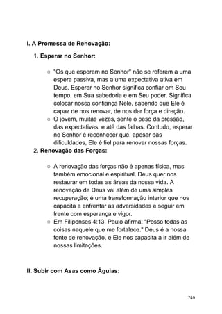 I. A Promessa de Renovação:
1. Esperar no Senhor:
○ "Os que esperam no Senhor" não se referem a uma
espera passiva, mas a uma expectativa ativa em
Deus. Esperar no Senhor significa confiar em Seu
tempo, em Sua sabedoria e em Seu poder. Significa
colocar nossa confiança Nele, sabendo que Ele é
capaz de nos renovar, de nos dar força e direção.
○ O jovem, muitas vezes, sente o peso da pressão,
das expectativas, e até das falhas. Contudo, esperar
no Senhor é reconhecer que, apesar das
dificuldades, Ele é fiel para renovar nossas forças.
2. Renovação das Forças:
○ A renovação das forças não é apenas física, mas
também emocional e espiritual. Deus quer nos
restaurar em todas as áreas da nossa vida. A
renovação de Deus vai além de uma simples
recuperação; é uma transformação interior que nos
capacita a enfrentar as adversidades e seguir em
frente com esperança e vigor.
○ Em Filipenses 4:13, Paulo afirma: "Posso todas as
coisas naquele que me fortalece." Deus é a nossa
fonte de renovação, e Ele nos capacita a ir além de
nossas limitações.
II. Subir com Asas como Águias:
749
 