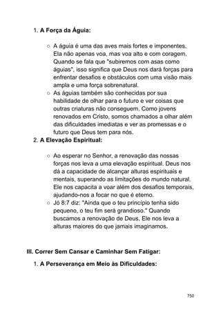 1. A Força da Águia:
○ A águia é uma das aves mais fortes e imponentes.
Ela não apenas voa, mas voa alto e com coragem.
Quando se fala que "subiremos com asas como
águias", isso significa que Deus nos dará forças para
enfrentar desafios e obstáculos com uma visão mais
ampla e uma força sobrenatural.
○ As águias também são conhecidas por sua
habilidade de olhar para o futuro e ver coisas que
outras criaturas não conseguem. Como jovens
renovados em Cristo, somos chamados a olhar além
das dificuldades imediatas e ver as promessas e o
futuro que Deus tem para nós.
2. A Elevação Espiritual:
○ Ao esperar no Senhor, a renovação das nossas
forças nos leva a uma elevação espiritual. Deus nos
dá a capacidade de alcançar alturas espirituais e
mentais, superando as limitações do mundo natural.
Ele nos capacita a voar além dos desafios temporais,
ajudando-nos a focar no que é eterno.
○ Jó 8:7 diz: "Ainda que o teu princípio tenha sido
pequeno, o teu fim será grandioso." Quando
buscamos a renovação de Deus, Ele nos leva a
alturas maiores do que jamais imaginamos.
III. Correr Sem Cansar e Caminhar Sem Fatigar:
1. A Perseverança em Meio às Dificuldades:
750
 