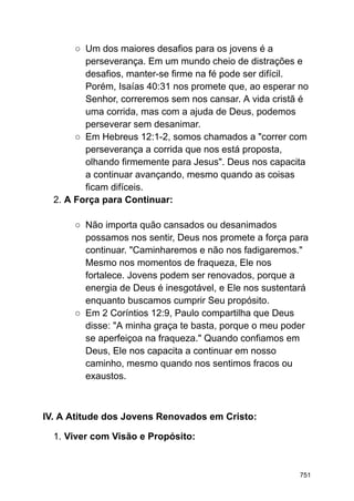 ○ Um dos maiores desafios para os jovens é a
perseverança. Em um mundo cheio de distrações e
desafios, manter-se firme na fé pode ser difícil.
Porém, Isaías 40:31 nos promete que, ao esperar no
Senhor, correremos sem nos cansar. A vida cristã é
uma corrida, mas com a ajuda de Deus, podemos
perseverar sem desanimar.
○ Em Hebreus 12:1-2, somos chamados a "correr com
perseverança a corrida que nos está proposta,
olhando firmemente para Jesus". Deus nos capacita
a continuar avançando, mesmo quando as coisas
ficam difíceis.
2. A Força para Continuar:
○ Não importa quão cansados ou desanimados
possamos nos sentir, Deus nos promete a força para
continuar. "Caminharemos e não nos fadigaremos."
Mesmo nos momentos de fraqueza, Ele nos
fortalece. Jovens podem ser renovados, porque a
energia de Deus é inesgotável, e Ele nos sustentará
enquanto buscamos cumprir Seu propósito.
○ Em 2 Coríntios 12:9, Paulo compartilha que Deus
disse: "A minha graça te basta, porque o meu poder
se aperfeiçoa na fraqueza." Quando confiamos em
Deus, Ele nos capacita a continuar em nosso
caminho, mesmo quando nos sentimos fracos ou
exaustos.
IV. A Atitude dos Jovens Renovados em Cristo:
1. Viver com Visão e Propósito:
751
 