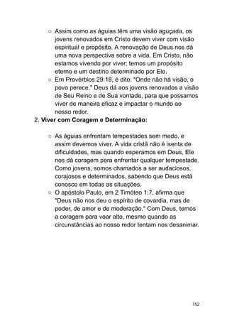 ○ Assim como as águias têm uma visão aguçada, os
jovens renovados em Cristo devem viver com visão
espiritual e propósito. A renovação de Deus nos dá
uma nova perspectiva sobre a vida. Em Cristo, não
estamos vivendo por viver; temos um propósito
eterno e um destino determinado por Ele.
○ Em Provérbios 29:18, é dito: "Onde não há visão, o
povo perece." Deus dá aos jovens renovados a visão
de Seu Reino e de Sua vontade, para que possamos
viver de maneira eficaz e impactar o mundo ao
nosso redor.
2. Viver com Coragem e Determinação:
○ As águias enfrentam tempestades sem medo, e
assim devemos viver. A vida cristã não é isenta de
dificuldades, mas quando esperamos em Deus, Ele
nos dá coragem para enfrentar qualquer tempestade.
Como jovens, somos chamados a ser audaciosos,
corajosos e determinados, sabendo que Deus está
conosco em todas as situações.
○ O apóstolo Paulo, em 2 Timóteo 1:7, afirma que
"Deus não nos deu o espírito de covardia, mas de
poder, de amor e de moderação." Com Deus, temos
a coragem para voar alto, mesmo quando as
circunstâncias ao nosso redor tentam nos desanimar.
752
 
