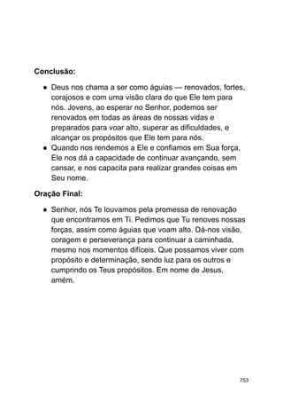 Conclusão:
● Deus nos chama a ser como águias — renovados, fortes,
corajosos e com uma visão clara do que Ele tem para
nós. Jovens, ao esperar no Senhor, podemos ser
renovados em todas as áreas de nossas vidas e
preparados para voar alto, superar as dificuldades, e
alcançar os propósitos que Ele tem para nós.
● Quando nos rendemos a Ele e confiamos em Sua força,
Ele nos dá a capacidade de continuar avançando, sem
cansar, e nos capacita para realizar grandes coisas em
Seu nome.
Oração Final:
● Senhor, nós Te louvamos pela promessa de renovação
que encontramos em Ti. Pedimos que Tu renoves nossas
forças, assim como águias que voam alto. Dá-nos visão,
coragem e perseverança para continuar a caminhada,
mesmo nos momentos difíceis. Que possamos viver com
propósito e determinação, sendo luz para os outros e
cumprindo os Teus propósitos. Em nome de Jesus,
amém.
753
 