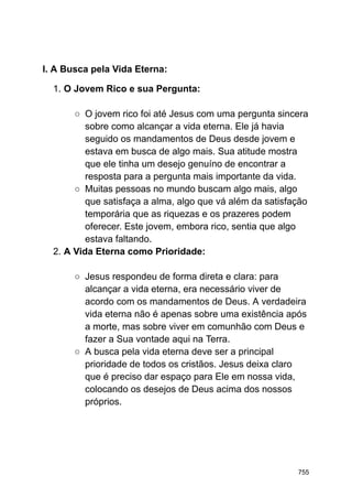 I. A Busca pela Vida Eterna:
1. O Jovem Rico e sua Pergunta:
○ O jovem rico foi até Jesus com uma pergunta sincera
sobre como alcançar a vida eterna. Ele já havia
seguido os mandamentos de Deus desde jovem e
estava em busca de algo mais. Sua atitude mostra
que ele tinha um desejo genuíno de encontrar a
resposta para a pergunta mais importante da vida.
○ Muitas pessoas no mundo buscam algo mais, algo
que satisfaça a alma, algo que vá além da satisfação
temporária que as riquezas e os prazeres podem
oferecer. Este jovem, embora rico, sentia que algo
estava faltando.
2. A Vida Eterna como Prioridade:
○ Jesus respondeu de forma direta e clara: para
alcançar a vida eterna, era necessário viver de
acordo com os mandamentos de Deus. A verdadeira
vida eterna não é apenas sobre uma existência após
a morte, mas sobre viver em comunhão com Deus e
fazer a Sua vontade aqui na Terra.
○ A busca pela vida eterna deve ser a principal
prioridade de todos os cristãos. Jesus deixa claro
que é preciso dar espaço para Ele em nossa vida,
colocando os desejos de Deus acima dos nossos
próprios.
755
 