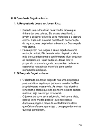 II. O Desafio de Seguir a Jesus:
1. A Resposta de Jesus ao Jovem Rico:
○ Quando Jesus lhe disse para vender tudo o que
tinha e dar aos pobres, Ele estava desafiando o
jovem a escolher entre os bens materiais e o tesouro
eterno. Essa não era uma questão de condenação
da riqueza, mas de priorizar a busca por Deus e pela
vida eterna.
○ Para o jovem rico, seguir a Jesus significava uma
renúncia radical. Ele deveria estar disposto a abrir
mão de sua segurança e conforto para viver segundo
os princípios do Reino de Deus. Jesus estava
propondo uma mudança de perspectiva: de buscar
segurança nas posses materiais para confiar
plenamente em Deus.
2. O Preço de Seguir a Jesus:
○ O chamado de Jesus exige de nós uma disposição
para sacrificar aquilo que pode nos desviar do Seu
propósito para nossa vida. Às vezes, isso significa
renunciar a coisas que nos prendem, seja no campo
material, seja no campo emocional.
○ O jovem, ao ouvir essa exigência, “retirou-se triste,
porque tinha muitas posses”. Ele não estava
disposto a pagar o preço da verdadeira liberdade
que Cristo oferece, que exige o desapego das coisas
que nos aprisionam.
756
 