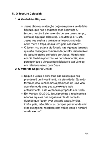 III. O Tesouro Celestial:
1. A Verdadeira Riqueza:
○ Jesus chamou a atenção do jovem para a verdadeira
riqueza, que não é material, mas espiritual. O
tesouro no céu é eterno e não perece com o tempo,
como as riquezas terrestres. Em Mateus 6:19-21,
Jesus nos ensina a armazenar tesouros no céu,
onde “nem a traça, nem a ferrugem consomem”.
○ O jovem rico estava tão focado nas riquezas terrenas
que não conseguiu compreender o valor imensurável
do tesouro eterno oferecido por Jesus. Muitos hoje
em dia também priorizam os bens temporais, sem
perceber que a verdadeira felicidade e paz vêm de
um relacionamento com Deus.
2. O Valor de Seguir a Cristo:
○ Seguir a Jesus e abrir mão das coisas que nos
prendem é um investimento na eternidade. Quando
fazemos isso, recebemos a promessa de uma vida
abundante, de uma paz que excede todo
entendimento, e do verdadeiro propósito em Cristo.
○ Em Marcos 10:29-30, Jesus promete a recompensa
a todos aqueles que seguem a Ele de coração,
dizendo que "quem tiver deixado casas, irmãos,
irmãs, pais, mãe, filhos, ou campos por amor de mim
e do evangelho, receberá cem vezes tanto e herdará
a vida eterna."
757
 