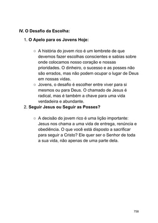 IV. O Desafio da Escolha:
1. O Apelo para os Jovens Hoje:
○ A história do jovem rico é um lembrete de que
devemos fazer escolhas conscientes e sabias sobre
onde colocamos nosso coração e nossas
prioridades. O dinheiro, o sucesso e as posses não
são errados, mas não podem ocupar o lugar de Deus
em nossas vidas.
○ Jovens, o desafio é escolher entre viver para si
mesmos ou para Deus. O chamado de Jesus é
radical, mas é também a chave para uma vida
verdadeira e abundante.
2. Seguir Jesus ou Seguir as Posses?
○ A decisão do jovem rico é uma lição importante:
Jesus nos chama a uma vida de entrega, renúncia e
obediência. O que você está disposto a sacrificar
para seguir a Cristo? Ele quer ser o Senhor de toda
a sua vida, não apenas de uma parte dela.
758
 