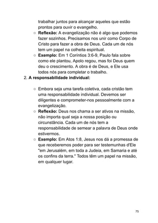 trabalhar juntos para alcançar aqueles que estão
prontos para ouvir o evangelho.
○ Reflexão: A evangelização não é algo que podemos
fazer sozinhos. Precisamos nos unir como Corpo de
Cristo para fazer a obra de Deus. Cada um de nós
tem um papel na colheita espiritual.
○ Exemplo: Em 1 Coríntios 3:6-9, Paulo fala sobre
como ele plantou, Apolo regou, mas foi Deus quem
deu o crescimento. A obra é de Deus, e Ele usa
todos nós para completar o trabalho.
2. A responsabilidade individual:
○ Embora seja uma tarefa coletiva, cada cristão tem
uma responsabilidade individual. Devemos ser
diligentes e comprometer-nos pessoalmente com a
evangelização.
○ Reflexão: Deus nos chama a ser ativos na missão,
não importa qual seja a nossa posição ou
circunstância. Cada um de nós tem a
responsabilidade de semear a palavra de Deus onde
estivermos.
○ Exemplo: Em Atos 1:8, Jesus nos dá a promessa de
que receberemos poder para ser testemunhas d'Ele
"em Jerusalém, em toda a Judeia, em Samaria e até
os confins da terra." Todos têm um papel na missão,
em qualquer lugar.
75
 
