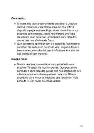 Conclusão:
● O jovem rico teve a oportunidade de seguir a Jesus e
obter a verdadeira vida eterna, mas ele não estava
disposto a pagar o preço. Hoje, todos nós enfrentamos
escolhas semelhantes. Jesus nos oferece uma vida
abundante, mas para isso, precisamos abrir mão das
coisas que nos afastam de Deus.
● Que possamos aprender com a decisão do jovem rico e
escolher, em cada área de nossa vida, seguir a Jesus e
buscar o tesouro celestial, que é infinitamente maior do
que qualquer bem material.
Oração Final:
● Senhor, ajuda-nos a avaliar nossas prioridades e a
escolher Te seguir de todo o coração. Que possamos
aprender a abrir mão das coisas que nos afastam de Ti e
a buscar o tesouro eterno que tens para nós. Dá-nos
sabedoria para tomar as decisões que nos levam mais
perto de Ti. Em nome de Jesus, amém.
759
 