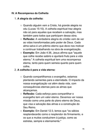 IV. A Recompensa da Colheita
1. A alegria da colheita:
○ Quando alguém vem a Cristo, há grande alegria no
céu (Lucas 15:10). A colheita espiritual traz alegria
não só para aqueles que recebem a salvação, mas
também para todos que participam dessa obra.
○ Reflexão: A verdadeira alegria do cristão vem de ver
as vidas transformadas pelo poder de Deus. Cada
alma salva é um prêmio eterno que deve nos motivar
a continuar trabalhando na obra de evangelização.
○ Exemplo: Em João 4:36, Jesus afirma que "aquele
que colhe recebe salário e ajuntará fruto para a vida
eterna." A colheita espiritual tem uma recompensa
eterna, tanto para quem semeia quanto para quem
colhe.
2. A colheita é para a vida eterna:
○ Quando compartilhamos o evangelho, estamos
plantando sementes para a eternidade. O impacto da
nossa evangelização vai além desta vida, com
consequências eternas para as almas que
alcançamos.
○ Reflexão: Cada esforço para compartilhar o
evangelho tem um valor eterno. Devemos ver nossa
missão como uma parte do plano eterno de Deus,
que visa a salvação das almas e a construção do
Seu Reino.
○ Exemplo: Em Daniel 12:3, lemos que "os sábios
resplandecerão como o resplendor do firmamento, e
os que a muitos conduzirem à justiça, como as
estrelas, sempre e eternamente."
76
 